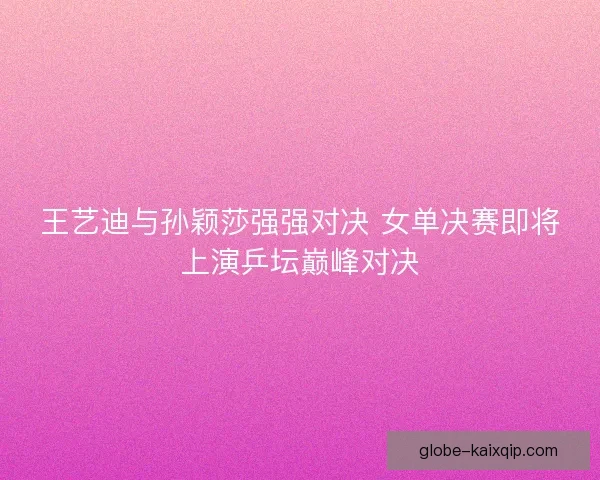 王艺迪与孙颖莎强强对决 女单决赛即将上演乒坛巅峰对决