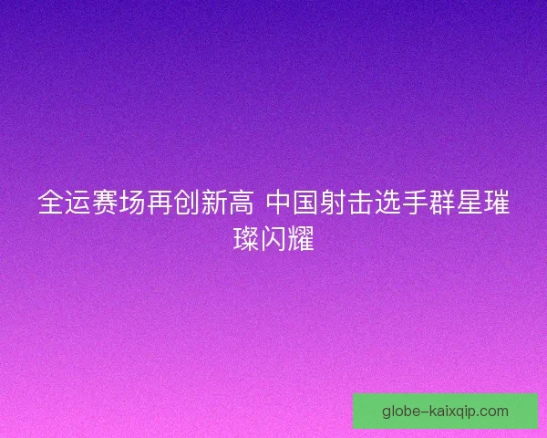 全运赛场再创新高 中国射击选手群星璀璨闪耀 全运赛场再创新高 中国射击选手群星璀璨闪耀
