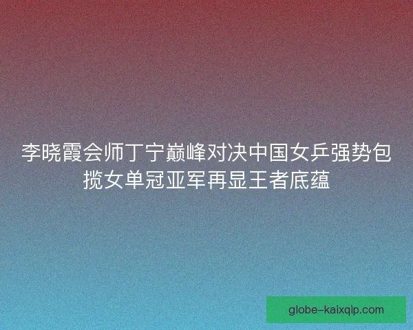 李晓霞会师丁宁巅峰对决中国女乒强势包揽女单冠亚军再显王者底蕴 李晓霞会师丁宁巅峰对决中国女乒强势包揽女单冠亚军再显王者底蕴
