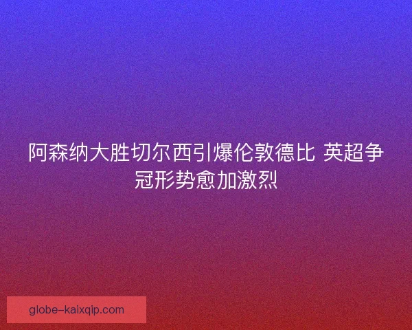 阿森纳大胜切尔西引爆伦敦德比 英超争冠形势愈加激烈