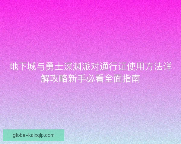 地下城与勇士深渊派对通行证使用方法详解攻略新手必看全面指南