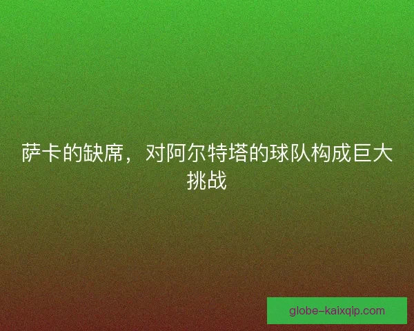 萨卡的缺席，对阿尔特塔的球队构成巨大挑战