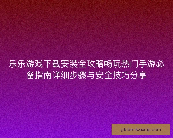 乐乐游戏下载安装全攻略畅玩热门手游必备指南详细步骤与安全技巧分享