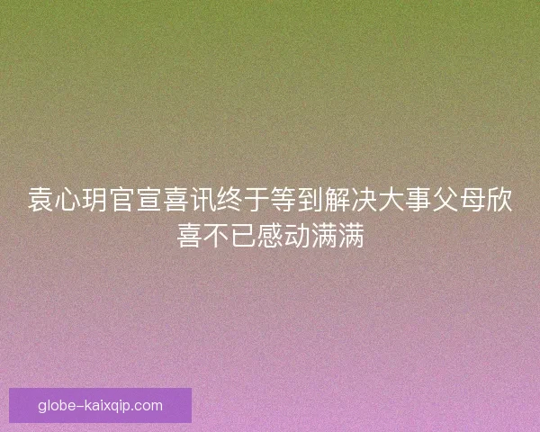 袁心玥官宣喜讯终于等到解决大事父母欣喜不已感动满满