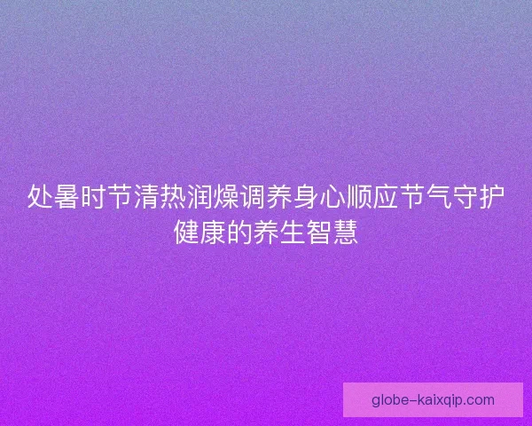 处暑时节清热润燥调养身心顺应节气守护健康的养生智慧 处暑时节清热润燥调养身心顺应节气守护健康的养生智慧