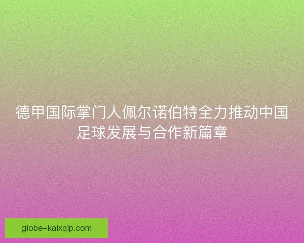 德甲国际掌门人佩尔诺伯特全力推动中国足球发展与合作新篇章