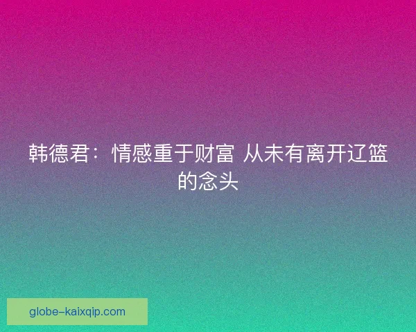 韩德君:情感重于财富 从未有离开辽篮的念头 韩德君:情感重于财富 从未有离开辽篮的念头